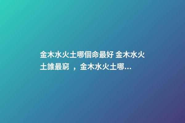 金木水火土哪個命最好 金木水火土誰最窮，金木水火土哪個命最好